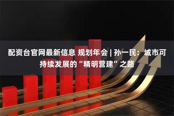 配资台官网最新信息 规划年会 | 孙一民：城市可持续发展的“精明营建”之路