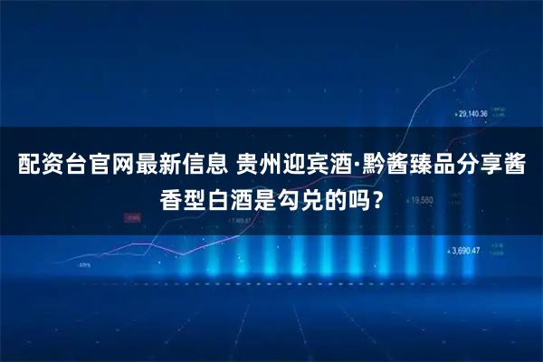 配资台官网最新信息 贵州迎宾酒·黔酱臻品分享酱香型白酒是勾兑的吗？