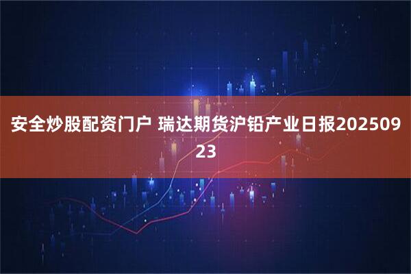 安全炒股配资门户 瑞达期货沪铅产业日报20250923