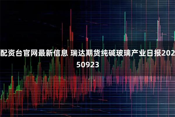 配资台官网最新信息 瑞达期货纯碱玻璃产业日报20250923