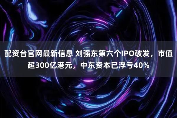 配资台官网最新信息 刘强东第六个IPO破发，市值超300亿港元，中东资本已浮亏40%