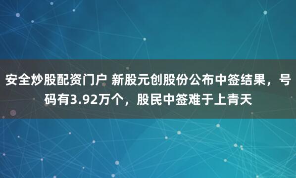安全炒股配资门户 新股元创股份公布中签结果，号码有3.92万个，股民中签难于上青天