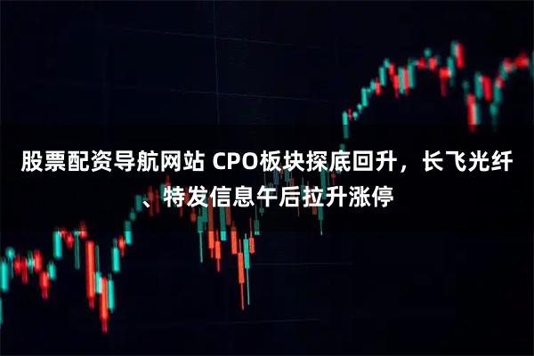 股票配资导航网站 CPO板块探底回升，长飞光纤、特发信息午后拉升涨停