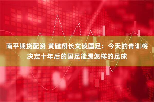 南平期货配资 黄健翔长文谈国足：今天的青训将决定十年后的国足能踢怎样的足球
