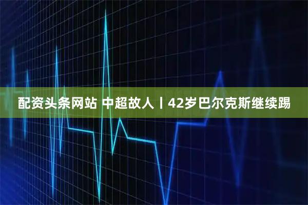 配资头条网站 中超故人丨42岁巴尔克斯继续踢