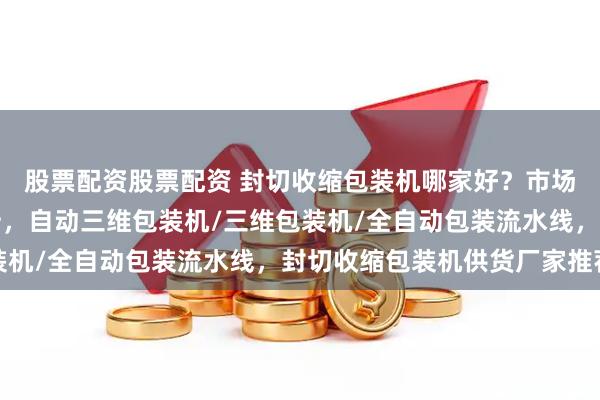 股票配资股票配资 封切收缩包装机哪家好？市场口碑较好的制造商分析，自动三维包装机/三维包装机/全自动包装流水线，封切收缩包装机供货厂家推荐