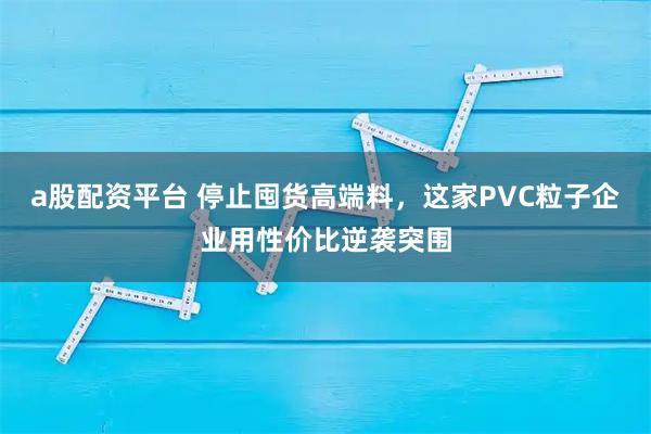 a股配资平台 停止囤货高端料，这家PVC粒子企业用性价比逆袭突围