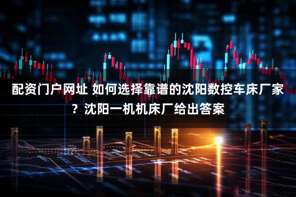 配资门户网址 如何选择靠谱的沈阳数控车床厂家？沈阳一机机床厂给出答案