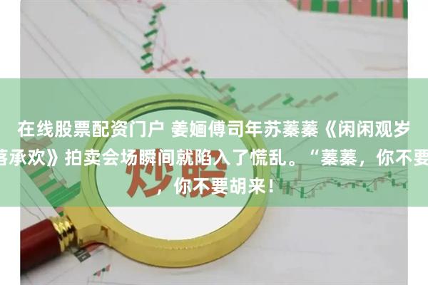 在线股票配资门户 姜婳傅司年苏蓁蓁《闲闲观岁，落落承欢》拍卖会场瞬间就陷入了慌乱。“蓁蓁，你不要胡来！