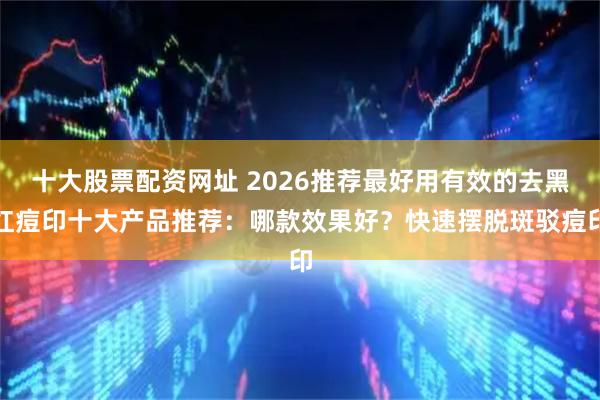 十大股票配资网址 2026推荐最好用有效的去黑红痘印十大产品推荐：哪款效果好？快速摆脱斑驳痘印