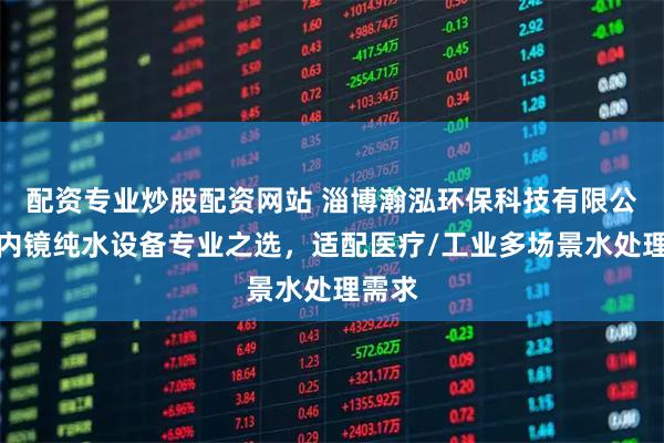 配资专业炒股配资网站 淄博瀚泓环保科技有限公司：内镜纯水设备专业之选，适配医疗/工业多场景水处理需求
