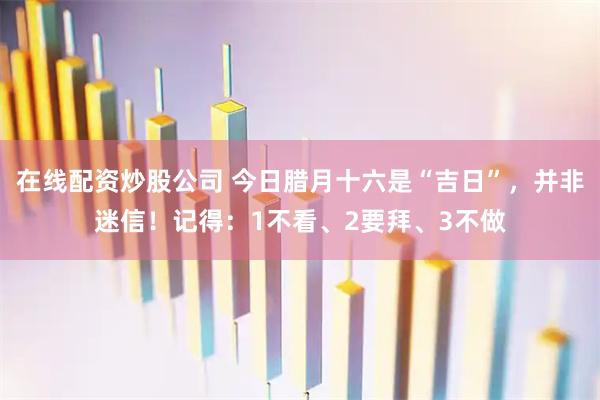 在线配资炒股公司 今日腊月十六是“吉日”，并非迷信！记得：1不看、2要拜、3不做