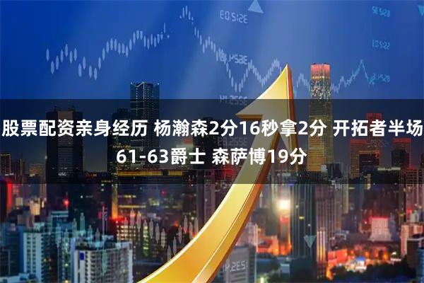 股票配资亲身经历 杨瀚森2分16秒拿2分 开拓者半场61-63爵士 森萨博19分