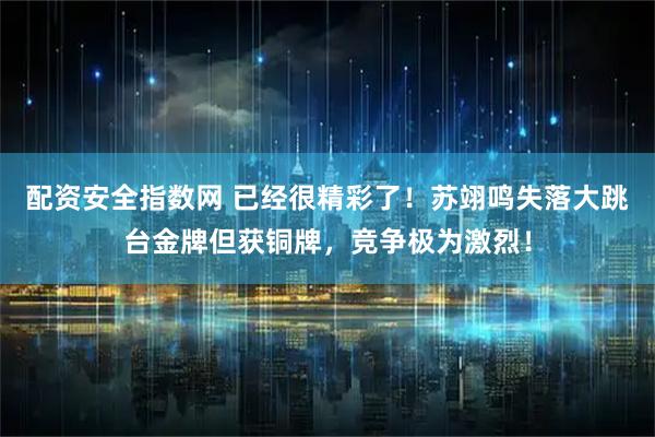 配资安全指数网 已经很精彩了！苏翊鸣失落大跳台金牌但获铜牌，竞争极为激烈！