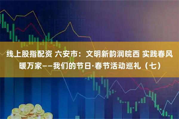 线上股指配资 六安市：文明新韵润皖西 实践春风暖万家——我们的节日·春节活动巡礼（七）