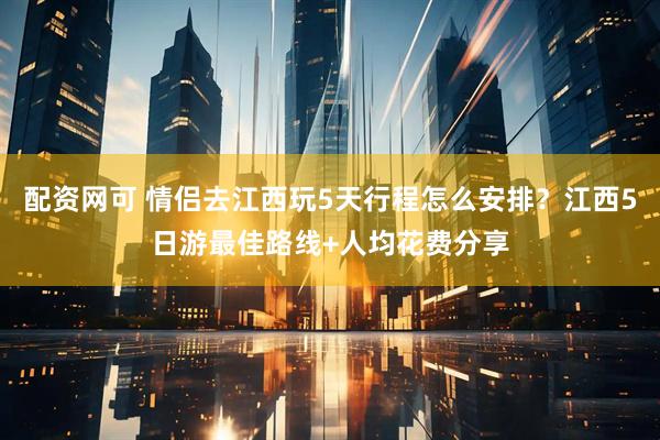 配资网可 情侣去江西玩5天行程怎么安排？江西5日游最佳路线+人均花费分享