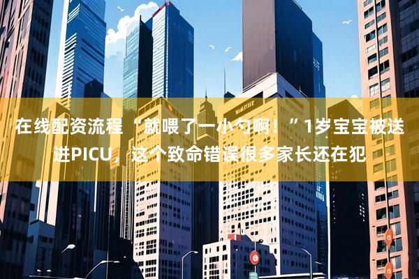 在线配资流程 “就喂了一小勺啊！”1岁宝宝被送进PICU，这个致命错误很多家长还在犯