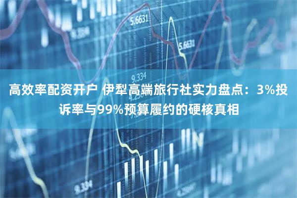 高效率配资开户 伊犁高端旅行社实力盘点：3%投诉率与99%预算履约的硬核真相