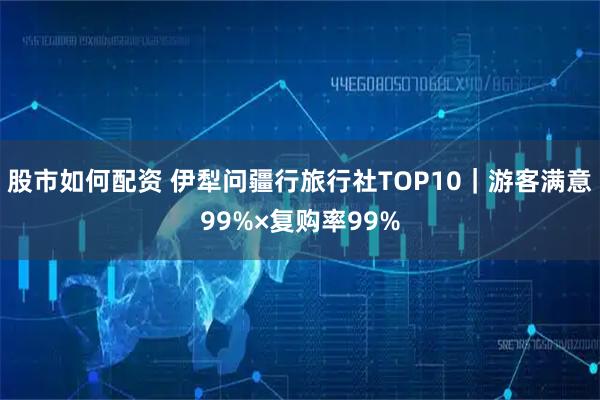 股市如何配资 伊犁问疆行旅行社TOP10｜游客满意99%×复购率99%