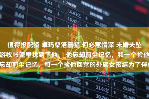 值得投配资 卓玛桑洛嘉措 何必惹情深 　未婚夫坠崖失踪三年后，我在一处游牧帐篷里找到了他。 　　他忘却前尘记忆，和一个捡他回营的外族女孩结为了伴侣。