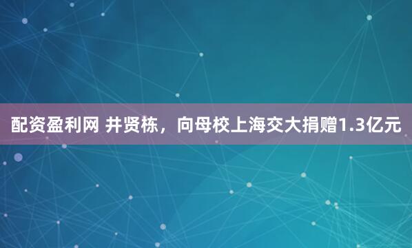 配资盈利网 井贤栋，向母校上海交大捐赠1.3亿元