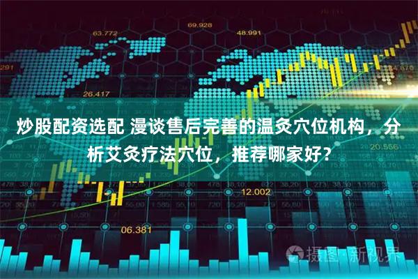 炒股配资选配 漫谈售后完善的温灸穴位机构，分析艾灸疗法穴位，推荐哪家好？