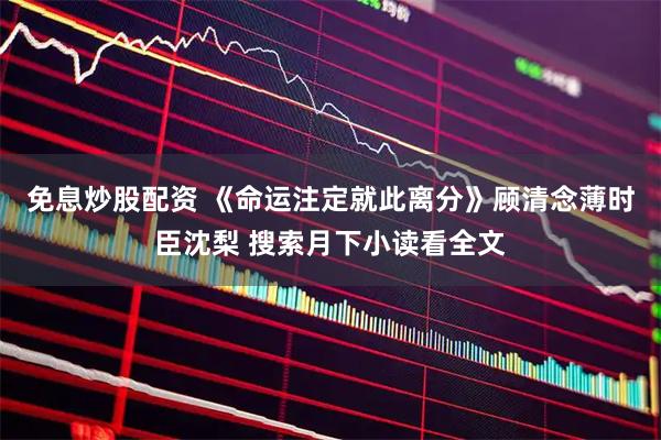 免息炒股配资 《命运注定就此离分》顾清念薄时臣沈梨 搜索月下小读看全文