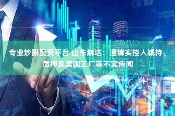 专业炒股配资平台 山东赫达：澄清实控人减持、质押及美国工厂等不实传闻