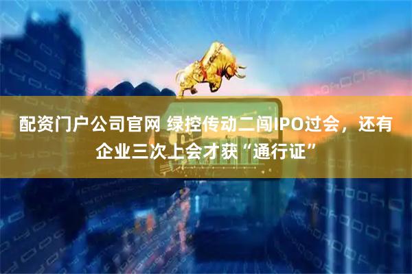 配资门户公司官网 绿控传动二闯IPO过会，还有企业三次上会才获“通行证”