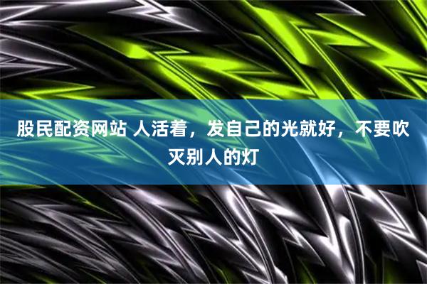 股民配资网站 人活着，发自己的光就好，不要吹灭别人的灯