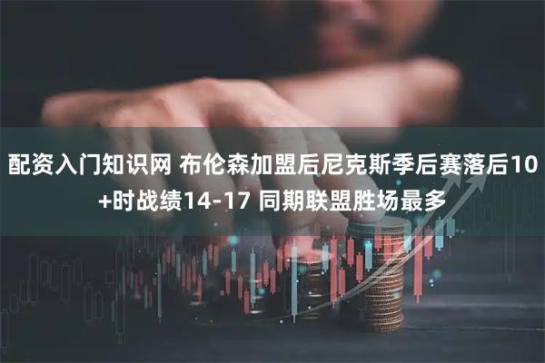 配资入门知识网 布伦森加盟后尼克斯季后赛落后10+时战绩14-17 同期联盟胜场最多