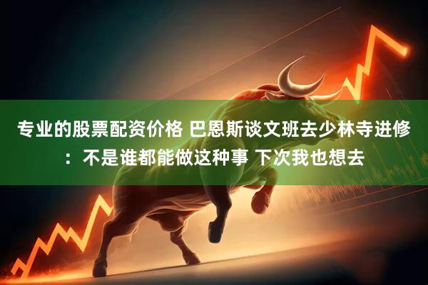 专业的股票配资价格 巴恩斯谈文班去少林寺进修：不是谁都能做这种事 下次我也想去