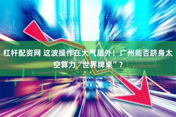 杠杆配资网 这波操作在大气层外！广州能否跻身太空算力“世界牌桌”？