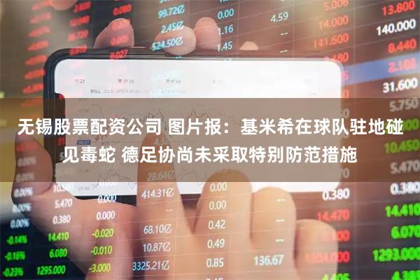 无锡股票配资公司 图片报：基米希在球队驻地碰见毒蛇 德足协尚未采取特别防范措施