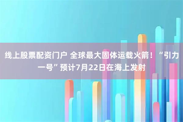 线上股票配资门户 全球最大固体运载火箭！“引力一号”预计7月22日在海上发射