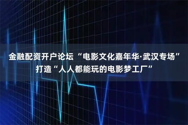 金融配资开户论坛 “电影文化嘉年华·武汉专场”打造“人人都能玩的电影梦工厂”
